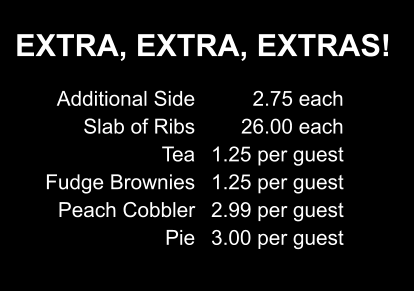 EXTRA, EXTRA, EXTRAS! Additional Side Slab of Ribs Tea Fudge Brownies Peach Cobbler Pie 2.75 each 26.00 each 1.25 per guest 1.25 per guest 2.99 per guest 3.00 per guest