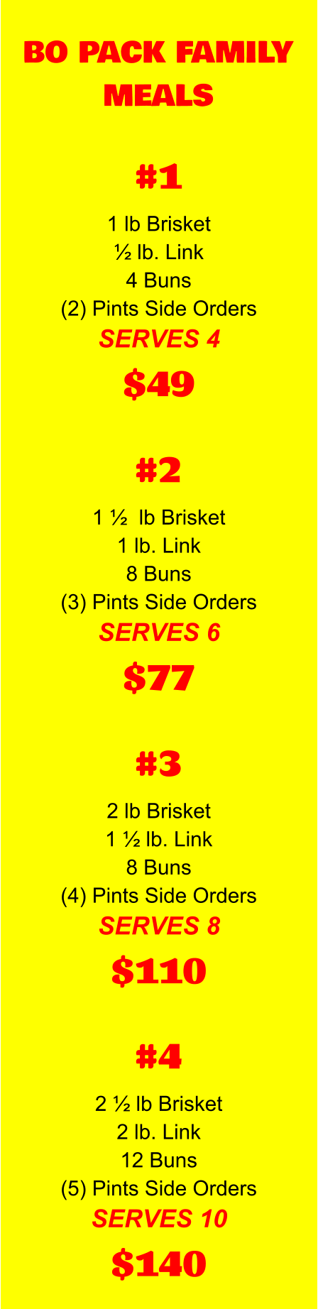 BO PACK FAMILY MEALS 1 lb Brisket ½ lb. Link 4 Buns (2) Pints Side Orders SERVES 4 $49 #1 1 ½  lb Brisket 1 lb. Link 8 Buns (3) Pints Side Orders SERVES 6 $77 #2 2 lb Brisket 1 ½ lb. Link 8 Buns (4) Pints Side Orders SERVES 8 $110 #3 2 ½ lb Brisket 2 lb. Link 12 Buns (5) Pints Side Orders SERVES 10 $140 #4