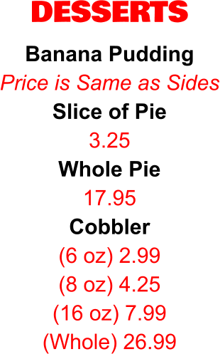 DESSERTS Banana Pudding Price is Same as Sides Slice of Pie 3.25 Whole Pie 17.95 Cobbler (6 oz) 2.99 (8 oz) 4.25 (16 oz) 7.99 (Whole) 26.99