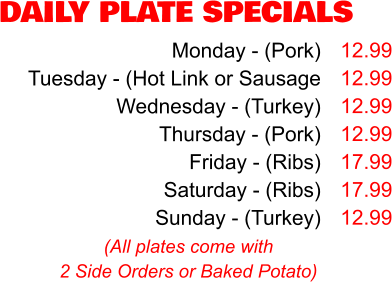 DAILY PLATE SPECIALS Monday - (Pork) Tuesday - (Hot Link or Sausage Wednesday - (Turkey) Thursday - (Pork) Friday - (Ribs) Saturday - (Ribs) Sunday - (Turkey) 12.99 12.99 12.99 12.99 17.99 17.99 12.99 (All plates come with 2 Side Orders or Baked Potato)