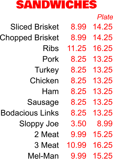 SANDWICHES Sliced Brisket Chopped Brisket Ribs Pork Turkey Chicken Ham Sausage Bodacious Links Sloppy Joe 2 Meat 3 Meat Mel-Man 8.99 8.99 11.25 8.25 8.25 8.25 8.25 8.25 8.25 3.50 9.99 10.99 9.99 Plate 14.25 14.25 16.25 13.25 13.25 13.25 13.25 13.25 13.25 8.99 15.25 16.25 15.25