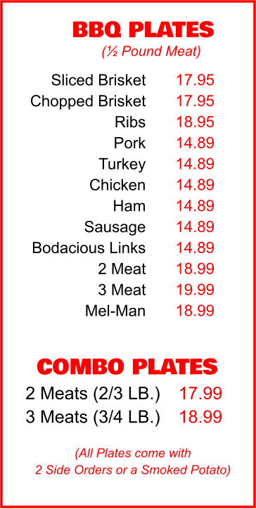 COMBO PLATES 2 Meats (2/3 LB.) 3 Meats (3/4 LB.) 17.99 18.99 BBQ PLATES 17.95 17.95 18.95 14.89 14.89 14.89 14.89 14.89 14.89 18.99 19.99 18.99 (½ Pound Meat) (All Plates come with 2 Side Orders or a Smoked Potato) Sliced Brisket Chopped Brisket Ribs Pork Turkey Chicken Ham Sausage Bodacious Links 2 Meat 3 Meat Mel-Man