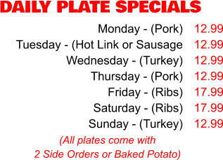DAILY PLATE SPECIALS Monday - (Pork) Tuesday - (Hot Link or Sausage Wednesday - (Turkey) Thursday - (Pork) Friday - (Ribs) Saturday - (Ribs) Sunday - (Turkey) 12.99 12.99 12.99 12.99 17.99 17.99 12.99 (All plates come with 2 Side Orders or Baked Potato)