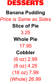 DESSERTS Banana Pudding Price is Same as Sides Slice of Pie 3.25 Whole Pie 17.95 Cobbler (6 oz) 2.99 (8 oz) 4.25 (16 oz) 7.99 (Whole) 26.99