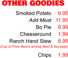 OTHER GOODIES Smoked Potato Add Meat Bo Pie Cheeseround Ranch Hand Stew  Chips 6.95 11.95 8.99 1.99 8.99  1.99 (Cup of Pinto Beans w/chop Beef & Sausage)