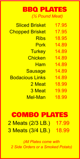 COMBO PLATES 2 Meats (2/3 LB.) 3 Meats (3/4 LB.) 17.99 18.99 BBQ PLATES 17.95 17.95 18.95 14.89 14.89 14.89 14.89 14.89 14.89 18.99 19.99 18.99 (½ Pound Meat) (All Plates come with 2 Side Orders or a Smoked Potato) Sliced Brisket Chopped Brisket Ribs Pork Turkey Chicken Ham Sausage Bodacious Links 2 Meat 3 Meat Mel-Man