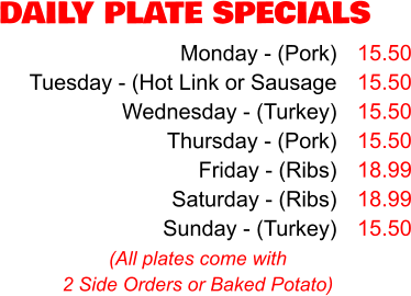 DAILY PLATE SPECIALS Monday - (Pork) Tuesday - (Hot Link or Sausage Wednesday - (Turkey) Thursday - (Pork) Friday - (Ribs) Saturday - (Ribs) Sunday - (Turkey) 15.50 15.50 15.50 15.50 18.99 18.99 15.50 (All plates come with 2 Side Orders or Baked Potato)