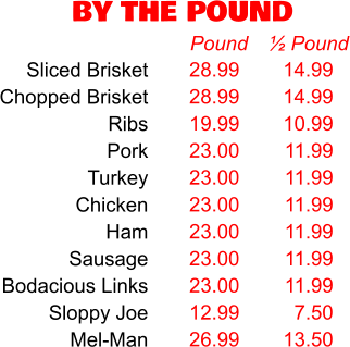 BY THE POUND 28.99 28.99 19.99 23.00 23.00 23.00 23.00 23.00 23.00 12.99 26.99 Pound 14.99 14.99 10.99 11.99 11.99 11.99 11.99 11.99 11.99 7.50 13.50 ½ Pound Sliced Brisket Chopped Brisket Ribs Pork Turkey Chicken Ham Sausage Bodacious Links Sloppy Joe Mel-Man