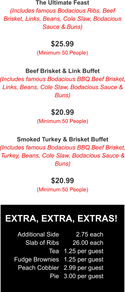 The Ultimate Feast (Includes famous Bodacious Ribs, Beef Brisket, Links, Beans, Cole Slaw, Bodacious Sauce & Buns)  $25.99 (Minimum 50 People) Beef Brisket & Link Buffet (Includes famous Bodacious BBQ Beef Brisket, Links, Beans, Cole Slaw, Bodacious Sauce & Buns)  $20.99 (Minimum 50 People) Smoked Turkey & Brisket Buffet (Includes famous Bodacious BBQ Beef Brisket, Turkey, Beans, Cole Slaw, Bodacious Sauce & Buns)  $20.99 (Minimum 50 People) EXTRA, EXTRA, EXTRAS! Additional Side Slab of Ribs Tea Fudge Brownies Peach Cobbler Pie 2.75 each 26.00 each 1.25 per guest 1.25 per guest 2.99 per guest 3.00 per guest