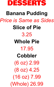 DESSERTS Banana Pudding Price is Same as Sides Slice of Pie 3.25 Whole Pie 17.95 Cobbler (6 oz) 2.99 (8 oz) 4.25 (16 oz) 7.99 (Whole) 26.99
