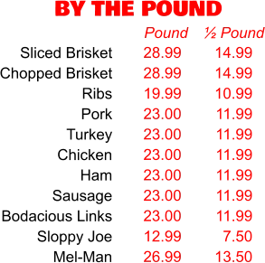 BY THE POUND 28.99 28.99 19.99 23.00 23.00 23.00 23.00 23.00 23.00 12.99 26.99 Pound 14.99 14.99 10.99 11.99 11.99 11.99 11.99 11.99 11.99 7.50 13.50 ½ Pound Sliced Brisket Chopped Brisket Ribs Pork Turkey Chicken Ham Sausage Bodacious Links Sloppy Joe Mel-Man