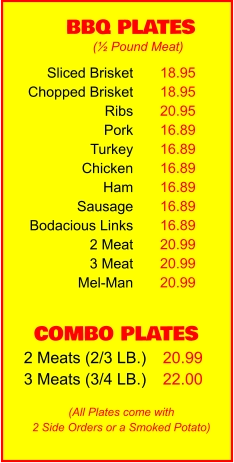 COMBO PLATES 2 Meats (2/3 LB.) 3 Meats (3/4 LB.) 20.99 22.00 BBQ PLATES 18.95 18.95 20.95 16.89 16.89 16.89 16.89 16.89 16.89 20.99 20.99 20.99 (½ Pound Meat) (All Plates come with 2 Side Orders or a Smoked Potato) Sliced Brisket Chopped Brisket Ribs Pork Turkey Chicken Ham Sausage Bodacious Links 2 Meat 3 Meat Mel-Man