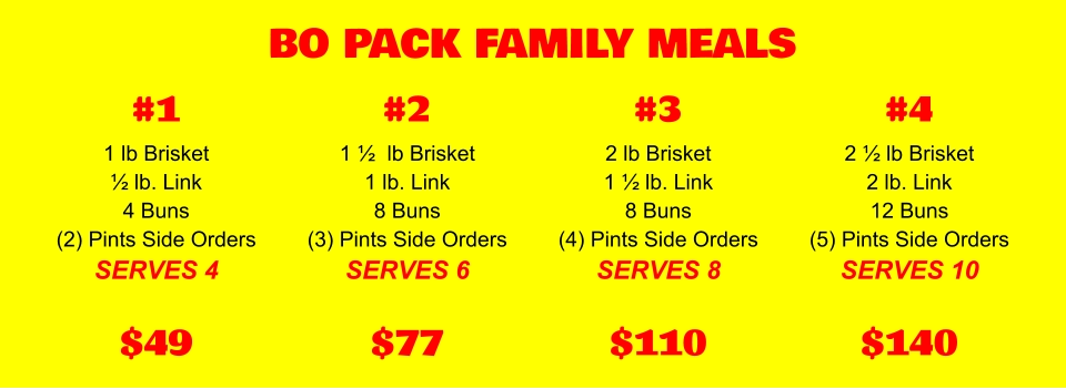 BO PACK FAMILY MEALS 1 lb Brisket ½ lb. Link 4 Buns (2) Pints Side Orders SERVES 4 $49 #1 1 ½  lb Brisket 1 lb. Link 8 Buns (3) Pints Side Orders SERVES 6 $77 #2 2 lb Brisket 1 ½ lb. Link 8 Buns (4) Pints Side Orders SERVES 8 $110 #3 2 ½ lb Brisket 2 lb. Link 12 Buns (5) Pints Side Orders SERVES 10 $140 #4
