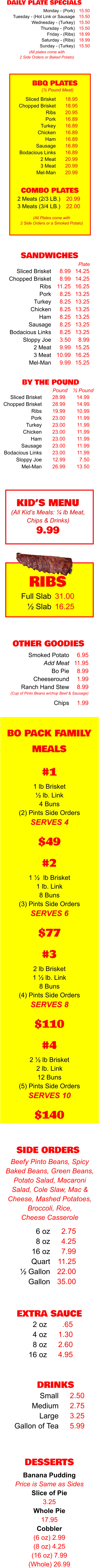BO PACK FAMILY MEALS 1 lb Brisket ½ lb. Link 4 Buns (2) Pints Side Orders SERVES 4 $49 #1 1 ½  lb Brisket 1 lb. Link 8 Buns (3) Pints Side Orders SERVES 6 $77 #2 2 lb Brisket 1 ½ lb. Link 8 Buns (4) Pints Side Orders SERVES 8 $110 #3 2 ½ lb Brisket 2 lb. Link 12 Buns (5) Pints Side Orders SERVES 10 $140 #4 EXTRA SAUCE 2 oz 4 oz 8 oz 16 oz .65 1.30 2.60 4.95 DRINKS Small Medium Large Gallon of Tea 2.50 2.75 3.25 5.99  OTHER GOODIES Smoked Potato Add Meat Bo Pie Cheeseround Ranch Hand Stew  Chips 6.95 11.95 8.99 1.99 8.99  1.99 (Cup of Pinto Beans w/chop Beef & Sausage) SIDE ORDERS 6 oz 8 oz 16 oz Quart ½ Gallon Gallon 2.75 4.25 7.99 11.25 22.00 35.00 Beefy Pinto Beans, Spicy Baked Beans, Green Beans, Potato Salad, Macaroni Salad, Cole Slaw, Mac & Cheese, Mashed Potatoes, Broccoli, Rice,  Cheese Casserole DESSERTS Banana Pudding Price is Same as Sides Slice of Pie 3.25 Whole Pie 17.95 Cobbler (6 oz) 2.99 (8 oz) 4.25 (16 oz) 7.99 (Whole) 26.99  KID’S MENU (All Kid’s Meals: ¼ lb Meat, Chips & Drinks) 9.99 SANDWICHES Sliced Brisket Chopped Brisket Ribs Pork Turkey Chicken Ham Sausage Bodacious Links Sloppy Joe 2 Meat 3 Meat Mel-Man 8.99 8.99 11.25 8.25 8.25 8.25 8.25 8.25 8.25 3.50 9.99 10.99 9.99 Plate 14.25 14.25 16.25 13.25 13.25 13.25 13.25 13.25 13.25 8.99 15.25 16.25 15.25 DAILY PLATE SPECIALS Monday - (Pork) Tuesday - (Hot Link or Sausage Wednesday - (Turkey) Thursday - (Pork) Friday - (Ribs) Saturday - (Ribs) Sunday - (Turkey) 15.50 15.50 15.50 15.50 18.99 18.99 15.50 (All plates come with 2 Side Orders or Baked Potato) BY THE POUND 28.99 28.99 19.99 23.00 23.00 23.00 23.00 23.00 23.00 12.99 26.99 Pound 14.99 14.99 10.99 11.99 11.99 11.99 11.99 11.99 11.99 7.50 13.50 ½ Pound Sliced Brisket Chopped Brisket Ribs Pork Turkey Chicken Ham Sausage Bodacious Links Sloppy Joe Mel-Man RIBS Full Slab ½ Slab 31.00 16.25 COMBO PLATES 2 Meats (2/3 LB.) 3 Meats (3/4 LB.) 20.99 22.00 BBQ PLATES 18.95 18.95 20.95 16.89 16.89 16.89 16.89 16.89 16.89 20.99 20.99 20.99 (½ Pound Meat) (All Plates come with 2 Side Orders or a Smoked Potato) Sliced Brisket Chopped Brisket Ribs Pork Turkey Chicken Ham Sausage Bodacious Links 2 Meat 3 Meat Mel-Man